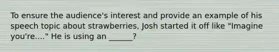 To ensure the audience's interest and provide an example of his speech topic about strawberries, Josh started it off like "Imagine you're...." He is using an ______?