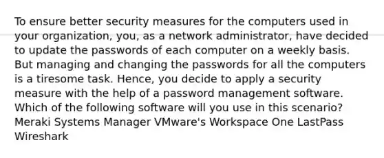 To ensure better security measures for the computers used in your organization, you, as a network administrator, have decided to update the passwords of each computer on a weekly basis. But managing and changing the passwords for all the computers is a tiresome task. Hence, you decide to apply a security measure with the help of a password management software. Which of the following software will you use in this scenario? Meraki Systems Manager VMware's Workspace One LastPass Wireshark