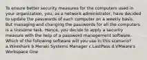 To ensure better security measures for the computers used in your organization, you, as a network administrator, have decided to update the passwords of each computer on a weekly basis. But managing and changing the passwords for all the computers is a tiresome task. Hence, you decide to apply a security measure with the help of a password management software. Which of the following software will you use in this scenario? a.Wireshark b.Meraki Systems Manager c.LastPass d.VMware's Workspace One