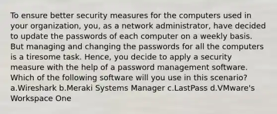 To ensure better security measures for the computers used in your organization, you, as a network administrator, have decided to update the passwords of each computer on a weekly basis. But managing and changing the passwords for all the computers is a tiresome task. Hence, you decide to apply a security measure with the help of a password management software. Which of the following software will you use in this scenario? a.Wireshark b.Meraki Systems Manager c.LastPass d.VMware's Workspace One