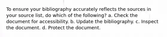 To ensure your bibliography accurately reflects the sources in your source list, do which of the following? a. Check the document for accessibility. b. Update the bibliography. c. Inspect the document. d. Protect the document.