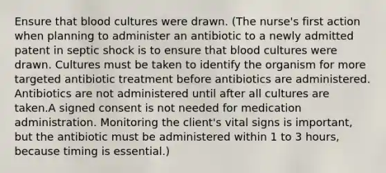 Ensure that blood cultures were drawn. (The nurse's first action when planning to administer an antibiotic to a newly admitted patent in septic shock is to ensure that blood cultures were drawn. Cultures must be taken to identify the organism for more targeted antibiotic treatment before antibiotics are administered. Antibiotics are not administered until after all cultures are taken.A signed consent is not needed for medication administration. Monitoring the client's vital signs is important, but the antibiotic must be administered within 1 to 3 hours, because timing is essential.)