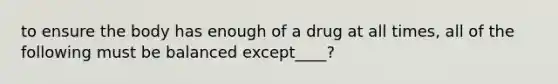 to ensure the body has enough of a drug at all times, all of the following must be balanced except____?