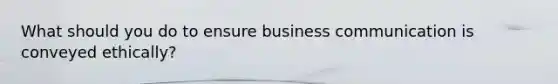 What should you do to ensure business communication is conveyed ethically?