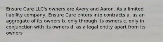 Ensure Care LLC's owners are Avery and Aaron. As a limited liability company, Ensure Care enters into contracts a. as an aggregate of its owners b. only through its owners c. only in conjunction with its owners d. as a legal entity apart from its owners