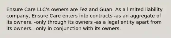 Ensure Care LLC's owners are Fez and Guan. As a limited liability company, Ensure Care enters into contracts -as an aggregate of its owners. -only through its owners -as a legal entity apart from its owners. -only in conjunction with its owners.