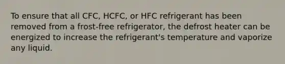 To ensure that all CFC, HCFC, or HFC refrigerant has been removed from a frost-free refrigerator, the defrost heater can be energized to increase the refrigerant's temperature and vaporize any liquid.