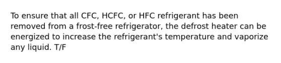 To ensure that all CFC, HCFC, or HFC refrigerant has been removed from a frost-free refrigerator, the defrost heater can be energized to increase the refrigerant's temperature and vaporize any liquid. T/F