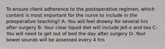 To ensure client adherence to the postoperative regimen, which content is most important for the nurse to include in the preoperative teaching? A- You will feel drowsy for several hrs after surgery B- Your clear liquid diet will include Jell-o and tea C- You will need to get out of bed the day after surgery D- Your bowel sounds will be assessed every 4 hrs