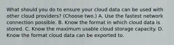 What should you do to ensure your cloud data can be used with other cloud providers? (Choose two.) A. Use the fastest network connection possible. B. Know the format in which cloud data is stored. C. Know the maximum usable cloud storage capacity. D. Know the format cloud data can be exported to.