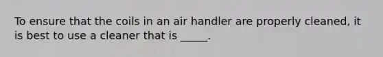 To ensure that the coils in an air handler are properly​ cleaned, it is best to use a cleaner that is​ _____.