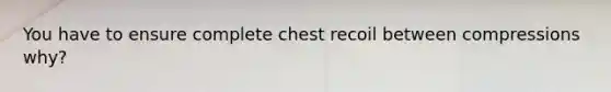 You have to ensure complete chest recoil between compressions why?