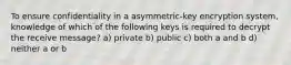 To ensure confidentiality in a asymmetric-key encryption system, knowledge of which of the following keys is required to decrypt the receive message? a) private b) public c) both a and b d) neither a or b