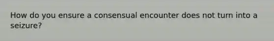 How do you ensure a consensual encounter does not turn into a seizure?