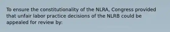 To ensure the constitutionality of the NLRA, Congress provided that unfair labor practice decisions of the NLRB could be appealed for review by: