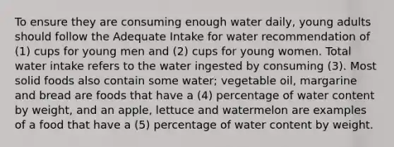 To ensure they are consuming enough water daily, young adults should follow the Adequate Intake for water recommendation of (1) cups for young men and (2) cups for young women. Total water intake refers to the water ingested by consuming (3). Most solid foods also contain some water; vegetable oil, margarine and bread are foods that have a (4) percentage of water content by weight, and an apple, lettuce and watermelon are examples of a food that have a (5) percentage of water content by weight.