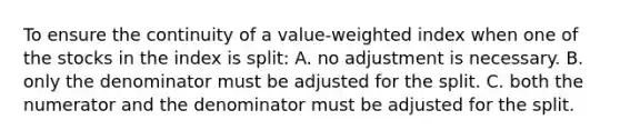 To ensure the continuity of a value-weighted index when one of the stocks in the index is split: A. no adjustment is necessary. B. only the denominator must be adjusted for the split. C. both the numerator and the denominator must be adjusted for the split.