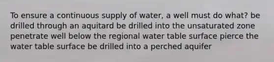 To ensure a continuous supply of water, a well must do what? be drilled through an aquitard be drilled into the unsaturated zone penetrate well below the regional water table surface pierce <a href='https://www.questionai.com/knowledge/kra6qgcwqy-the-water-table' class='anchor-knowledge'>the water table</a> surface be drilled into a perched aquifer