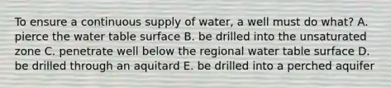 To ensure a continuous supply of water, a well must do what? A. pierce the water table surface B. be drilled into the unsaturated zone C. penetrate well below the regional water table surface D. be drilled through an aquitard E. be drilled into a perched aquifer