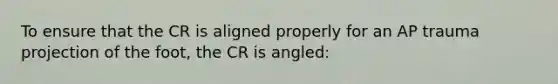 To ensure that the CR is aligned properly for an AP trauma projection of the foot, the CR is angled: