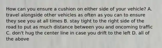 How can you ensure a cushion on either side of your vehicle? A. travel alongside other vehicles as often as you can to ensure they see you at all times B. stay tight to the right side of the road to put as much distance between you and oncoming traffic C. don't hug the center line in case you drift to the left D. all of the above