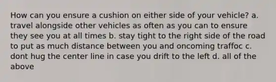 How can you ensure a cushion on either side of your vehicle? a. travel alongside other vehicles as often as you can to ensure they see you at all times b. stay tight to the right side of the road to put as much distance between you and oncoming traffoc c. dont hug the center line in case you drift to the left d. all of the above