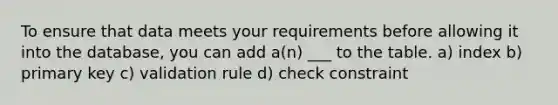 To ensure that data meets your requirements before allowing it into the database, you can add a(n) ___ to the table. a) index b) primary key c) validation rule d) check constraint