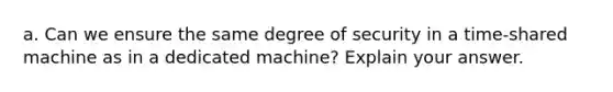 a. Can we ensure the same degree of security in a time-shared machine as in a dedicated machine? Explain your answer.