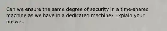 Can we ensure the same degree of security in a time-shared machine as we have in a dedicated machine? Explain your answer.