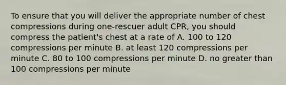 To ensure that you will deliver the appropriate number of chest compressions during one-rescuer adult CPR, you should compress the patient's chest at a rate of A. 100 to 120 compressions per minute B. at least 120 compressions per minute C. 80 to 100 compressions per minute D. no <a href='https://www.questionai.com/knowledge/ktgHnBD4o3-greater-than' class='anchor-knowledge'>greater than</a> 100 compressions per minute