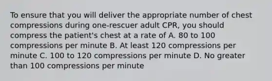 To ensure that you will deliver the appropriate number of chest compressions during one-rescuer adult CPR, you should compress the patient's chest at a rate of A. 80 to 100 compressions per minute B. At least 120 compressions per minute C. 100 to 120 compressions per minute D. No greater than 100 compressions per minute