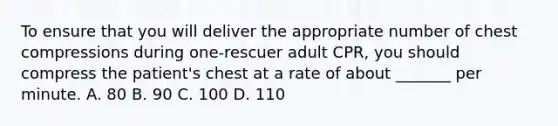 To ensure that you will deliver the appropriate number of chest compressions during one-rescuer adult CPR, you should compress the patient's chest at a rate of about _______ per minute. A. 80 B. 90 C. 100 D. 110