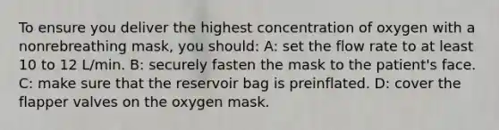 To ensure you deliver the highest concentration of oxygen with a nonrebreathing mask, you should: A: set the flow rate to at least 10 to 12 L/min. B: securely fasten the mask to the patient's face. C: make sure that the reservoir bag is preinflated. D: cover the flapper valves on the oxygen mask.