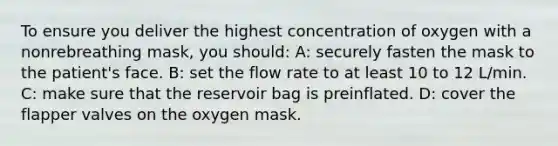 To ensure you deliver the highest concentration of oxygen with a nonrebreathing mask, you should: A: securely fasten the mask to the patient's face. B: set the flow rate to at least 10 to 12 L/min. C: make sure that the reservoir bag is preinflated. D: cover the flapper valves on the oxygen mask.