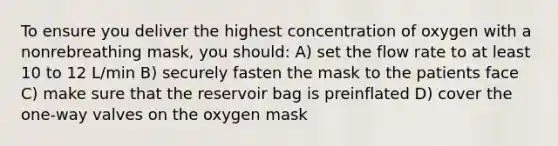 To ensure you deliver the highest concentration of oxygen with a nonrebreathing mask, you should: A) set the flow rate to at least 10 to 12 L/min B) securely fasten the mask to the patients face C) make sure that the reservoir bag is preinflated D) cover the one-way valves on the oxygen mask