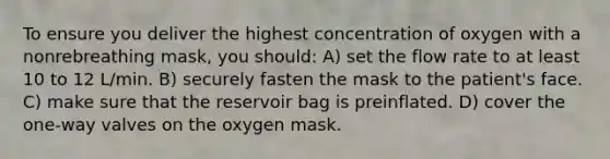 To ensure you deliver the highest concentration of oxygen with a nonrebreathing mask, you should: A) set the flow rate to at least 10 to 12 L/min. B) securely fasten the mask to the patient's face. C) make sure that the reservoir bag is preinflated. D) cover the one-way valves on the oxygen mask.