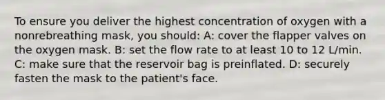 To ensure you deliver the highest concentration of oxygen with a nonrebreathing mask, you should: A: cover the flapper valves on the oxygen mask. B: set the flow rate to at least 10 to 12 L/min. C: make sure that the reservoir bag is preinflated. D: securely fasten the mask to the patient's face.