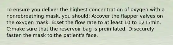 To ensure you deliver the highest concentration of oxygen with a nonrebreathing mask, you should: A:cover the flapper valves on the oxygen mask. B:set the flow rate to at least 10 to 12 L/min. C:make sure that the reservoir bag is preinflated. D:securely fasten the mask to the patient's face.