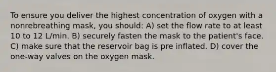 To ensure you deliver the highest concentration of oxygen with a nonrebreathing mask, you should: A) set the flow rate to at least 10 to 12 L/min. B) securely fasten the mask to the patient's face. C) make sure that the reservoir bag is pre inflated. D) cover the one-way valves on the oxygen mask.