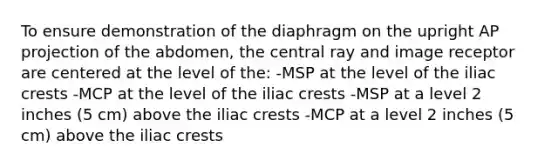 To ensure demonstration of the diaphragm on the upright AP projection of the abdomen, the central ray and image receptor are centered at the level of the: -MSP at the level of the iliac crests -MCP at the level of the iliac crests -MSP at a level 2 inches (5 cm) above the iliac crests -MCP at a level 2 inches (5 cm) above the iliac crests