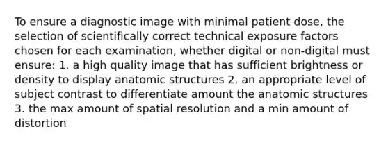 To ensure a diagnostic image with minimal patient dose, the selection of scientifically correct technical exposure factors chosen for each examination, whether digital or non-digital must ensure: 1. a high quality image that has sufficient brightness or density to display an<a href='https://www.questionai.com/knowledge/kFm8mWrQzt-atomic-structure' class='anchor-knowledge'>atomic structure</a>s 2. an appropriate level of subject contrast to differentiate amount the anatomic structures 3. the max amount of spatial resolution and a min amount of distortion