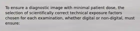 To ensure a diagnostic image with minimal patient dose, the selection of scientifically correct technical exposure factors chosen for each examination, whether digital or non-digital, must ensure: