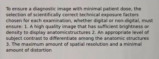 To ensure a diagnostic image with minimal patient dose, the selection of scientifically correct technical exposure factors chosen for each examination, whether digital or non-digital, must ensure: 1. A high quality image that has sufficient brightness or density to display anatomicstructures 2. An appropriate level of subject contrast to differentiate among the an<a href='https://www.questionai.com/knowledge/kFm8mWrQzt-atomic-structure' class='anchor-knowledge'>atomic structure</a>s 3. The maximum amount of spatial resolution and a minimal amount of distortion