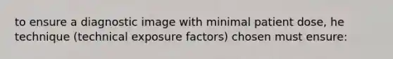 to ensure a diagnostic image with minimal patient dose, he technique (technical exposure factors) chosen must ensure: