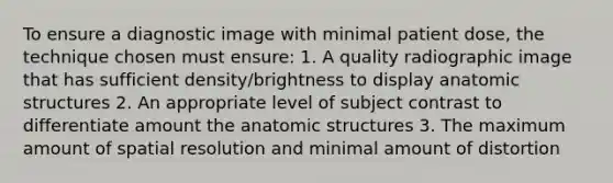 To ensure a diagnostic image with minimal patient dose, the technique chosen must ensure: 1. A quality radiographic image that has sufficient density/brightness to display an<a href='https://www.questionai.com/knowledge/kFm8mWrQzt-atomic-structure' class='anchor-knowledge'>atomic structure</a>s 2. An appropriate level of subject contrast to differentiate amount the anatomic structures 3. The maximum amount of spatial resolution and minimal amount of distortion