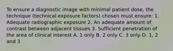 To ensure a diagnostic image with minimal patient dose, the technique (technical exposure factors) chosen must ensure: 1. Adequate radiographic exposure 2. An adequate amount of contrast between adjacent tissues 3. Sufficient penetration of the area of clinical interest A. 1 only B. 2 only C. 3 only D. 1, 2 and 3