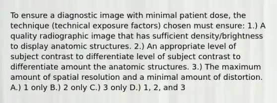 To ensure a diagnostic image with minimal patient dose, the technique (technical exposure factors) chosen must ensure: 1.) A quality radiographic image that has sufficient density/brightness to display anatomic structures. 2.) An appropriate level of subject contrast to differentiate level of subject contrast to differentiate amount the anatomic structures. 3.) The maximum amount of spatial resolution and a minimal amount of distortion. A.) 1 only B.) 2 only C.) 3 only D.) 1, 2, and 3