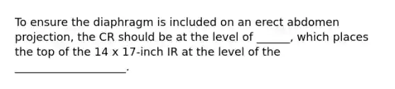 To ensure the diaphragm is included on an erect abdomen projection, the CR should be at the level of ______, which places the top of the 14 x 17-inch IR at the level of the ____________________.