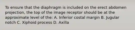 To ensure that the diaphragm is included on the erect abdomen projection, the top of the image receptor should be at the approximate level of the: A. Inferior costal margin B. Jugular notch C. Xiphoid process D. Axilla