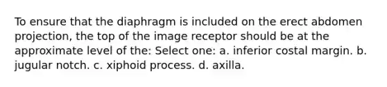 To ensure that the diaphragm is included on the erect abdomen projection, the top of the image receptor should be at the approximate level of the: Select one: a. inferior costal margin. b. jugular notch. c. xiphoid process. d. axilla.